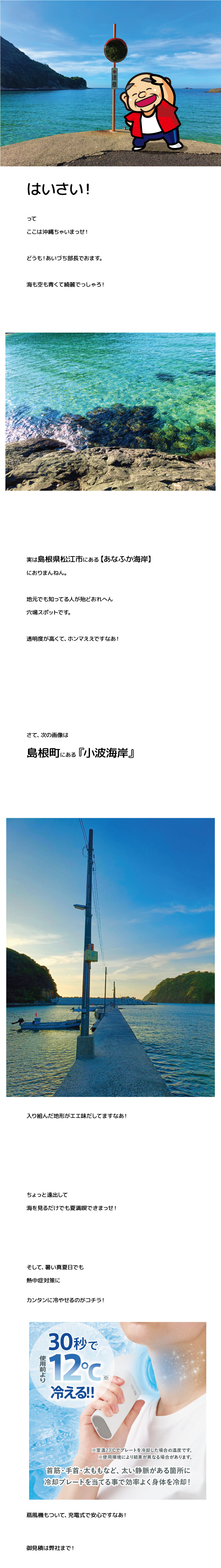 はいさい！
って
ここは沖縄ちゃいまっせ！
どうも！あいづち部長でおます。
海も空も青くて綺麗でっしゃろ！
実は島根県松江市にある【あなふか海岸】
におりまんねん。
地元でも知ってる人が殆どおれへん
穴場スポットです。
透明度が高くて、ホンマええですなあ！
さて、次の画像は
島根町にある『小波海岸』
入り組んだ地形がエエ味だしてますなあ！
ちょっと遠出して
海を見るだけでも夏満喫できまっせ！
そして、暑い真夏日でも
熱中症対策に
カンタンに冷やせるのがコチラ！
扇風機もついて、充電式で安心ですなあ！
御見積は弊社まで！